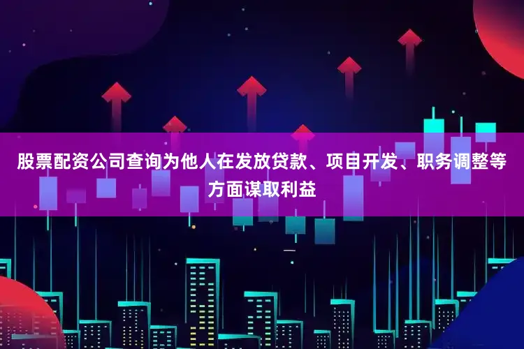 股票配资公司查询为他人在发放贷款、项目开发、职务调整等方面谋取利益