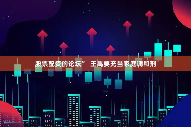 股票配资的论坛”  王禹要充当家庭调和剂