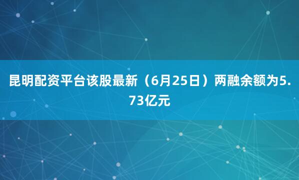 昆明配资平台该股最新（6月25日）两融余额为5.73亿元