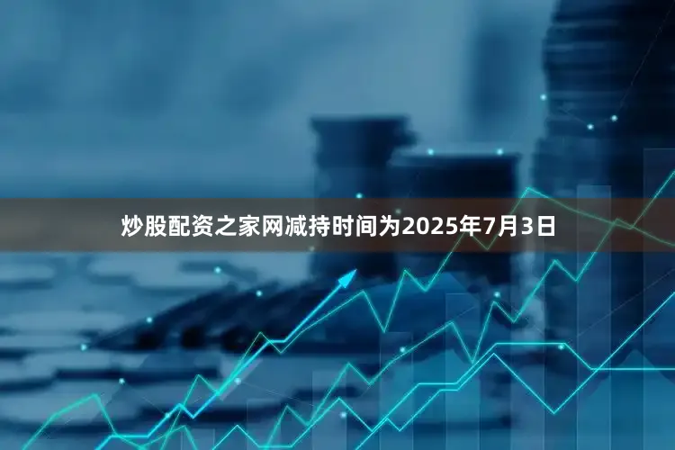 炒股配资之家网减持时间为2025年7月3日