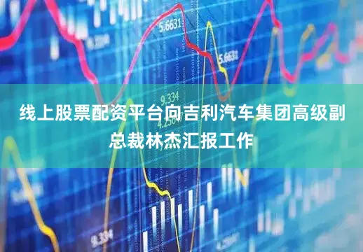 线上股票配资平台向吉利汽车集团高级副总裁林杰汇报工作