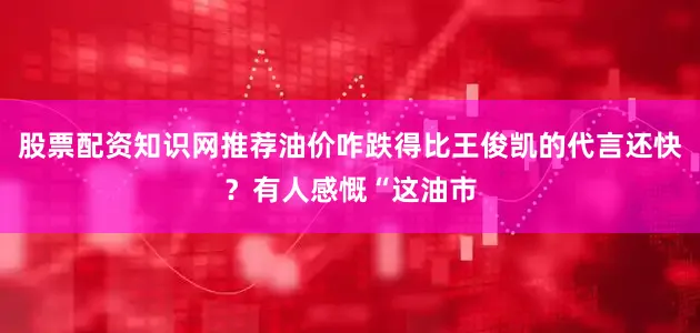 股票配资知识网推荐油价咋跌得比王俊凯的代言还快？有人感慨“这油市