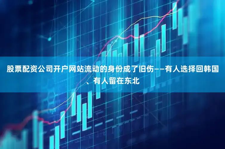 股票配资公司开户网站流动的身份成了旧伤——有人选择回韩国、有人留在东北