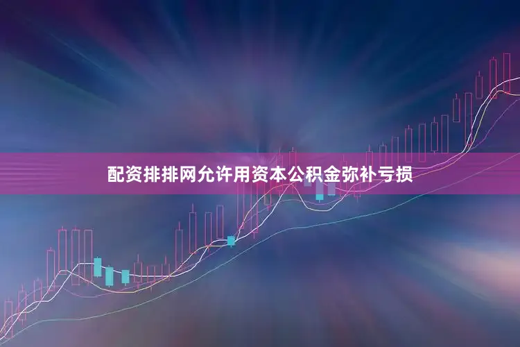 配资排排网允许用资本公积金弥补亏损