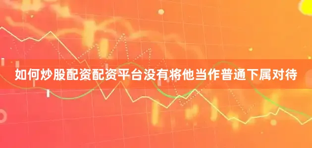如何炒股配资配资平台没有将他当作普通下属对待