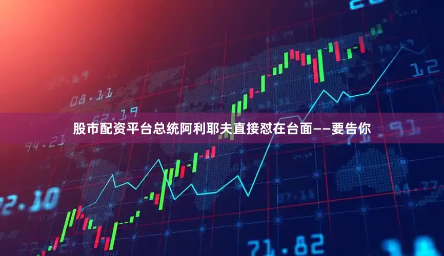 股市配资平台总统阿利耶夫直接怼在台面——要告你