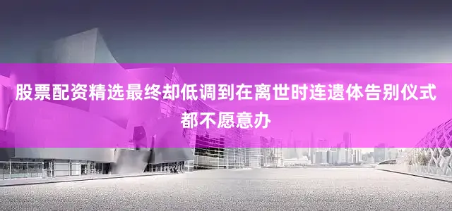 股票配资精选最终却低调到在离世时连遗体告别仪式都不愿意办