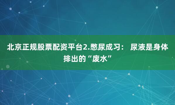 北京正规股票配资平台2.憋尿成习： 尿液是身体排出的“废水”