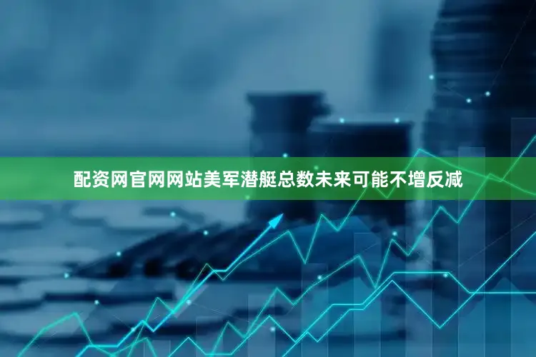 配资网官网网站美军潜艇总数未来可能不增反减
