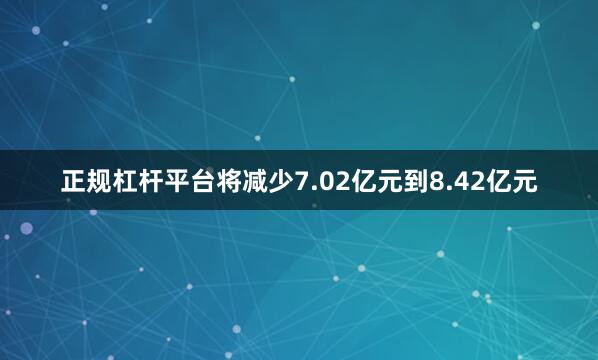 正规杠杆平台将减少7.02亿元到8.42亿元