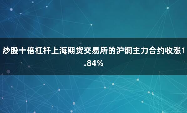 炒股十倍杠杆上海期货交易所的沪铜主力合约收涨1.84%