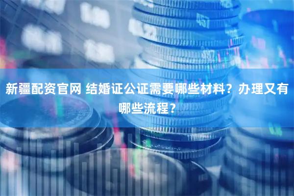 新疆配资官网 结婚证公证需要哪些材料？办理又有哪些流程？