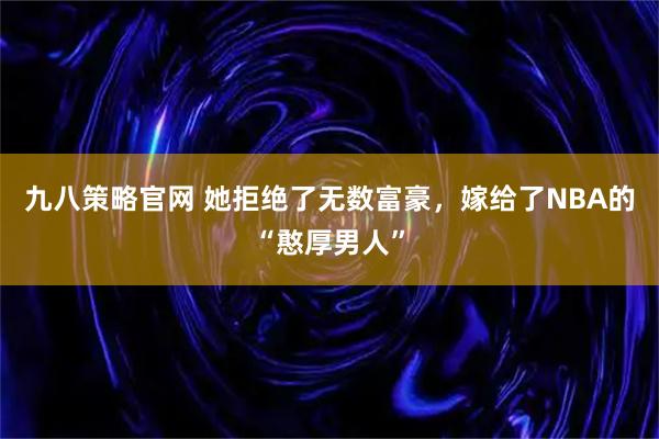 九八策略官网 她拒绝了无数富豪，嫁给了NBA的“憨厚男人”