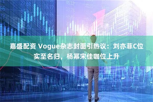 嘉盛配资 Vogue杂志封面引热议：刘亦菲C位实至名归，杨幂宋佳咖位上升
