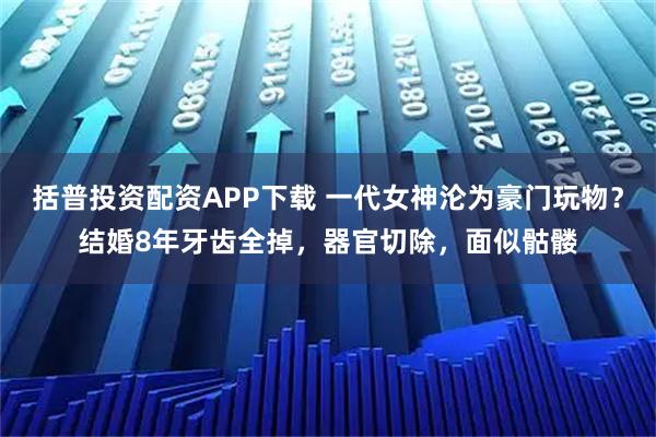 括普投资配资APP下载 一代女神沦为豪门玩物？结婚8年牙齿全掉，器官切除，面似骷髅