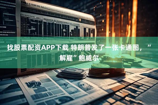 找股票配资APP下载 特朗普发了一张卡通图，“解雇”鲍威尔