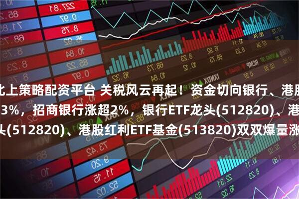 北上策略配资平台 关税风云再起！资金切向银行、港股红利？中远海控涨超3%，招商银行涨超2%，银行ETF龙头(512820)、港股红利ETF基金(513820)双双爆量涨2%！