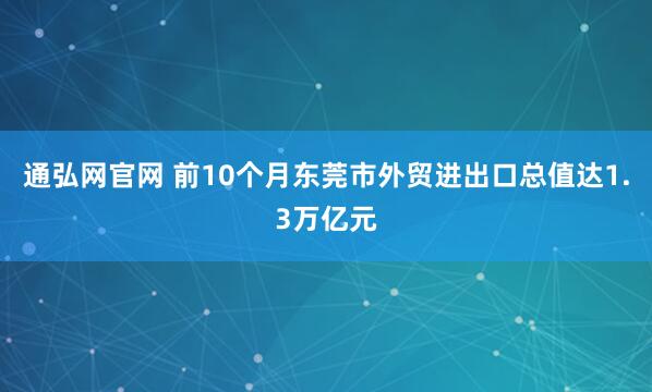 通弘网官网 前10个月东莞市外贸进出口总值达1.3万亿元