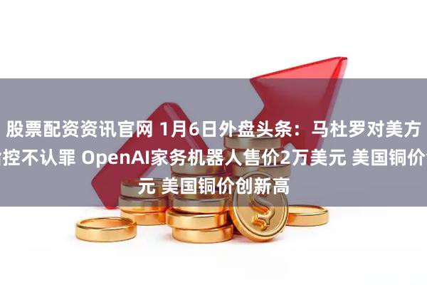 股票配资资讯官网 1月6日外盘头条：马杜罗对美方所谓指控不认罪 OpenAI家务机器人售价2万美元 美国铜价创新高