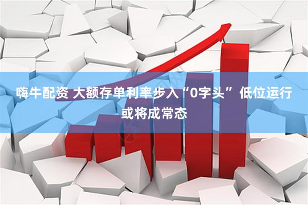 嗨牛配资 大额存单利率步入“0字头” 低位运行或将成常态