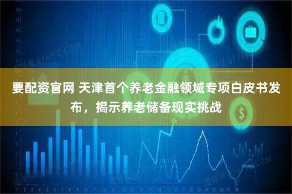 要配资官网 天津首个养老金融领域专项白皮书发布，揭示养老储备现实挑战