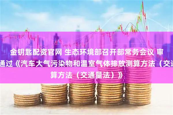 金钥匙配资官网 生态环境部召开部常务会议 审议并原则通过《汽车大气污染物和温室气体排放测算方法（交通量法）》