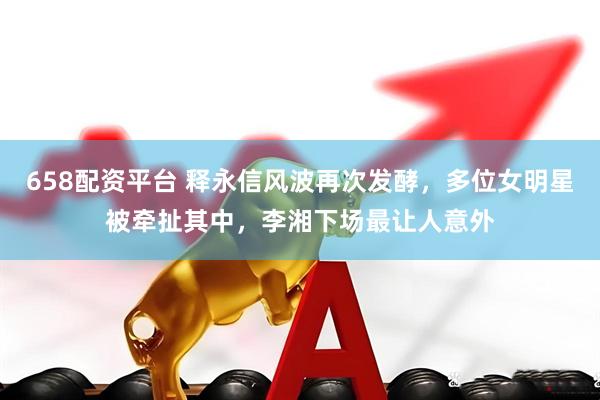 658配资平台 释永信风波再次发酵，多位女明星被牵扯其中，李湘下场最让人意外