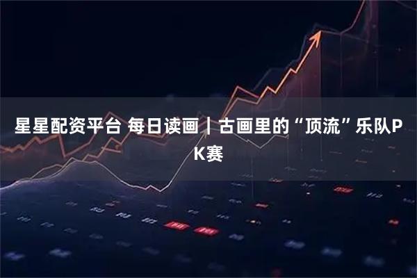 星星配资平台 每日读画｜古画里的“顶流”乐队PK赛